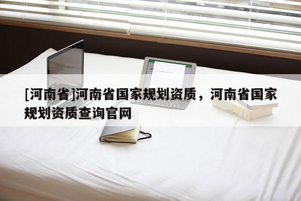 [河南省]河南省國(guó)家規(guī)劃資質(zhì)，河南省國(guó)家規(guī)劃資質(zhì)查詢(xún)官網(wǎng)