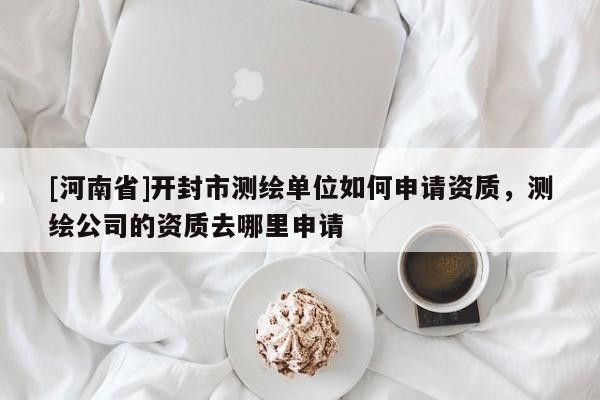 [河南省]開封市測繪單位如何申請資質(zhì)，測繪公司的資質(zhì)去哪里申請