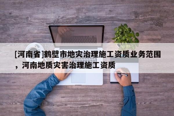 [河南省]鶴壁市地災(zāi)治理施工資質(zhì)業(yè)務(wù)范圍，河南地質(zhì)災(zāi)害治理施工資質(zhì)