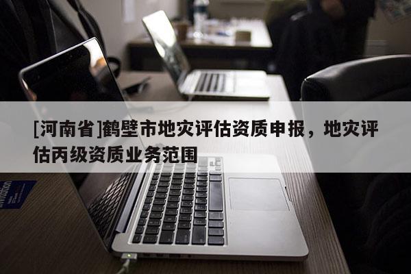 [河南省]鶴壁市地災(zāi)評估資質(zhì)申報(bào)，地災(zāi)評估丙級資質(zhì)業(yè)務(wù)范圍