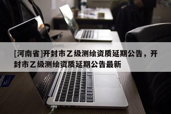 [河南省]開封市乙級測繪資質(zhì)延期公告，開封市乙級測繪資質(zhì)延期公告最新