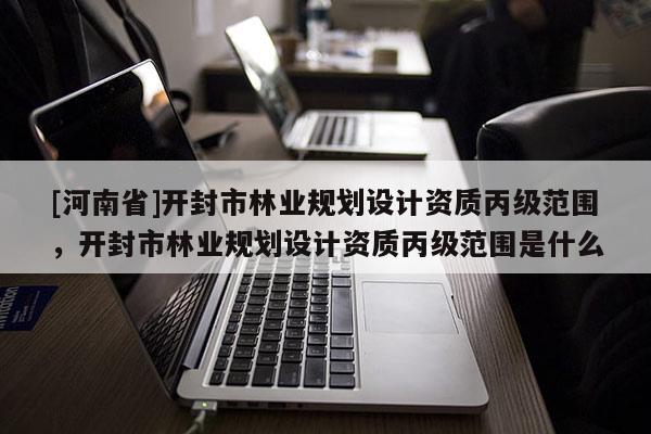 [河南省]開封市林業(yè)規(guī)劃設(shè)計資質(zhì)丙級范圍，開封市林業(yè)規(guī)劃設(shè)計資質(zhì)丙級范圍是什么