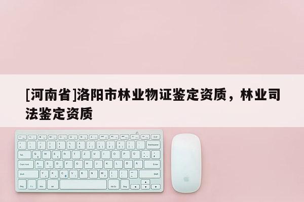 [河南省]洛陽市林業(yè)物證鑒定資質(zhì)，林業(yè)司法鑒定資質(zhì)