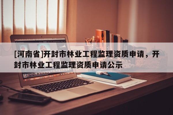 [河南省]開封市林業(yè)工程監(jiān)理資質(zhì)申請，開封市林業(yè)工程監(jiān)理資質(zhì)申請公示