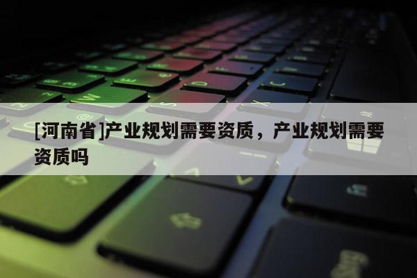 [河南省]產(chǎn)業(yè)規(guī)劃需要資質(zhì)，產(chǎn)業(yè)規(guī)劃需要資質(zhì)嗎