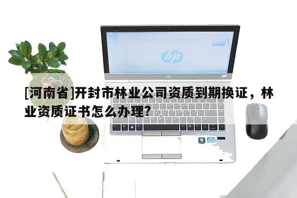 [河南省]開封市林業(yè)公司資質(zhì)到期換證，林業(yè)資質(zhì)證書怎么辦理?