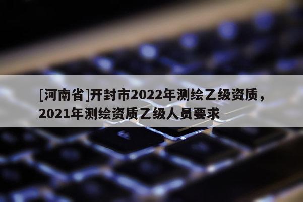 [河南省]開封市2022年測(cè)繪乙級(jí)資質(zhì)，2021年測(cè)繪資質(zhì)乙級(jí)人員要求