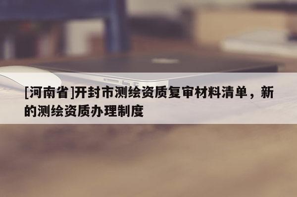 [河南省]開封市測(cè)繪資質(zhì)復(fù)審材料清單，新的測(cè)繪資質(zhì)辦理制度