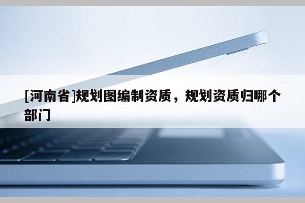 [河南省]規(guī)劃圖編制資質(zhì)，規(guī)劃資質(zhì)歸哪個部門