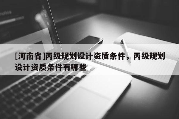 [河南省]丙級規(guī)劃設(shè)計資質(zhì)條件，丙級規(guī)劃設(shè)計資質(zhì)條件有哪些