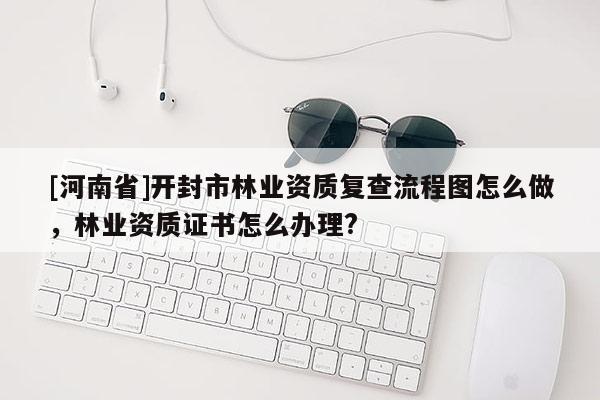 [河南省]開封市林業(yè)資質(zhì)復(fù)查流程圖怎么做，林業(yè)資質(zhì)證書怎么辦理?