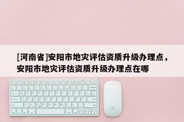 [河南省]安陽(yáng)市地災(zāi)評(píng)估資質(zhì)升級(jí)辦理點(diǎn)，安陽(yáng)市地災(zāi)評(píng)估資質(zhì)升級(jí)辦理點(diǎn)在哪