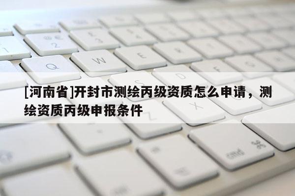 [河南省]開封市測(cè)繪丙級(jí)資質(zhì)怎么申請(qǐng)，測(cè)繪資質(zhì)丙級(jí)申報(bào)條件
