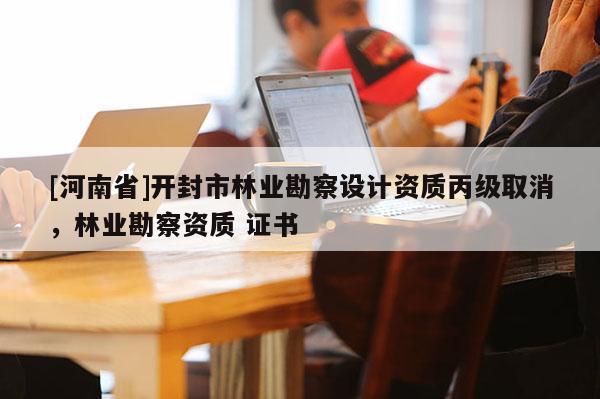 [河南省]開封市林業(yè)勘察設(shè)計(jì)資質(zhì)丙級(jí)取消，林業(yè)勘察資質(zhì) 證書