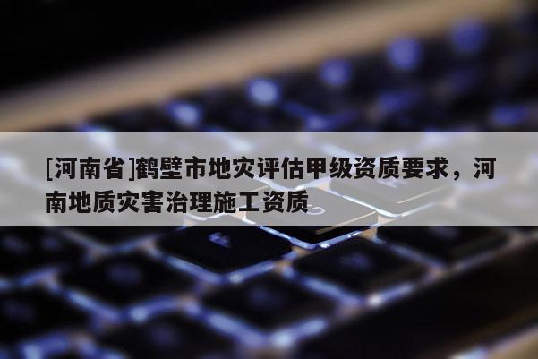 [河南省]鶴壁市地災(zāi)評(píng)估甲級(jí)資質(zhì)要求，河南地質(zhì)災(zāi)害治理施工資質(zhì)