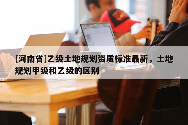 [河南省]乙級(jí)土地規(guī)劃資質(zhì)標(biāo)準(zhǔn)最新，土地規(guī)劃甲級(jí)和乙級(jí)的區(qū)別