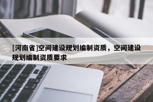 [河南省]空間建設(shè)規(guī)劃編制資質(zhì)，空間建設(shè)規(guī)劃編制資質(zhì)要求