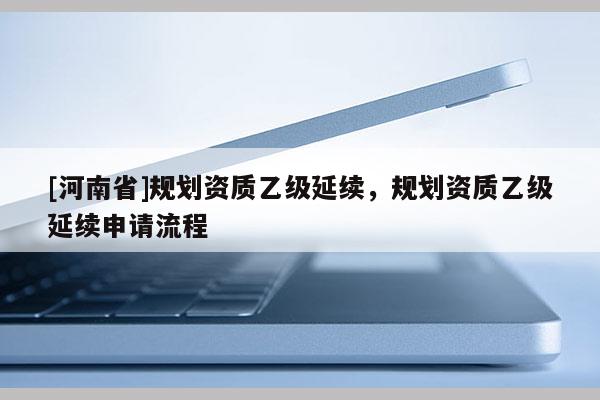 [河南省]規(guī)劃資質(zhì)乙級(jí)延續(xù)，規(guī)劃資質(zhì)乙級(jí)延續(xù)申請(qǐng)流程